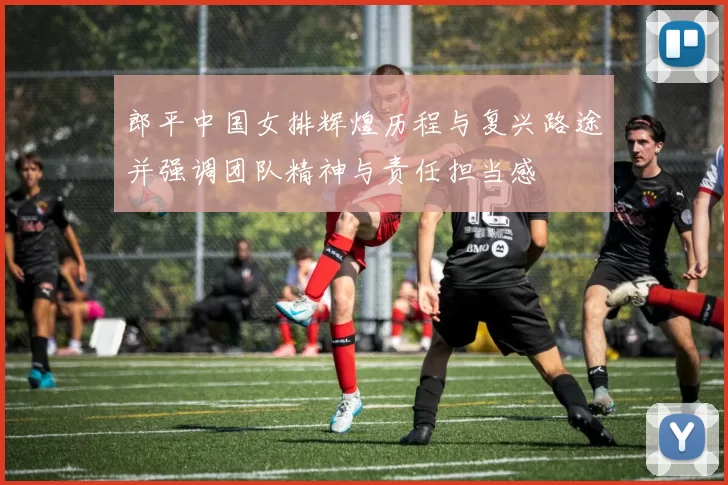 郎平中国女排辉煌历程与复兴路途并强调团队精神与责任担当感