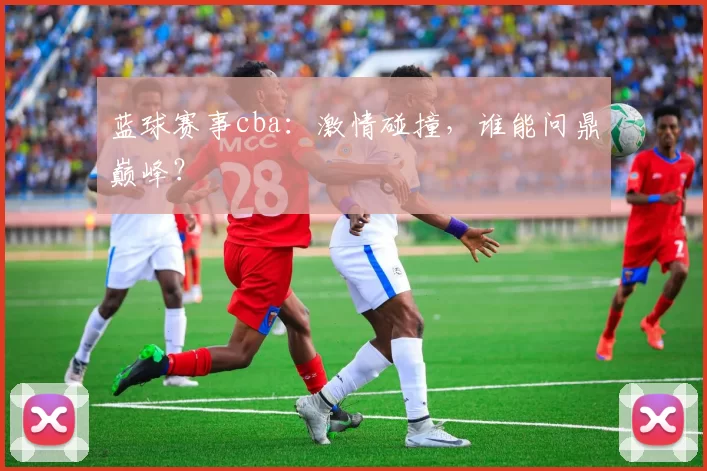 蓝球赛事cba：激情碰撞，谁能问鼎巅峰？