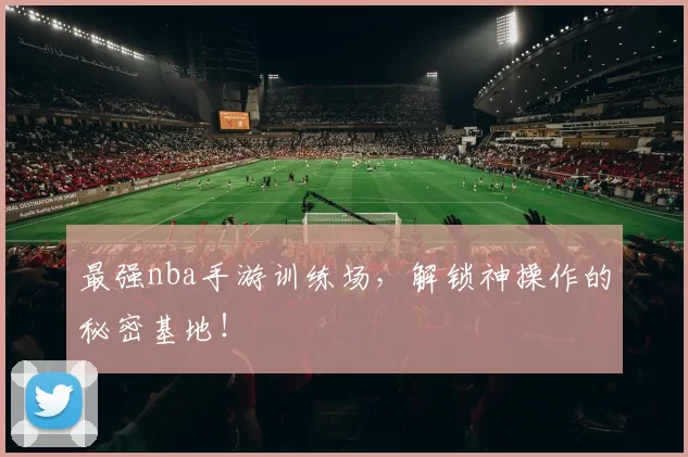 最强nba手游训练场，解锁神操作的秘密基地！