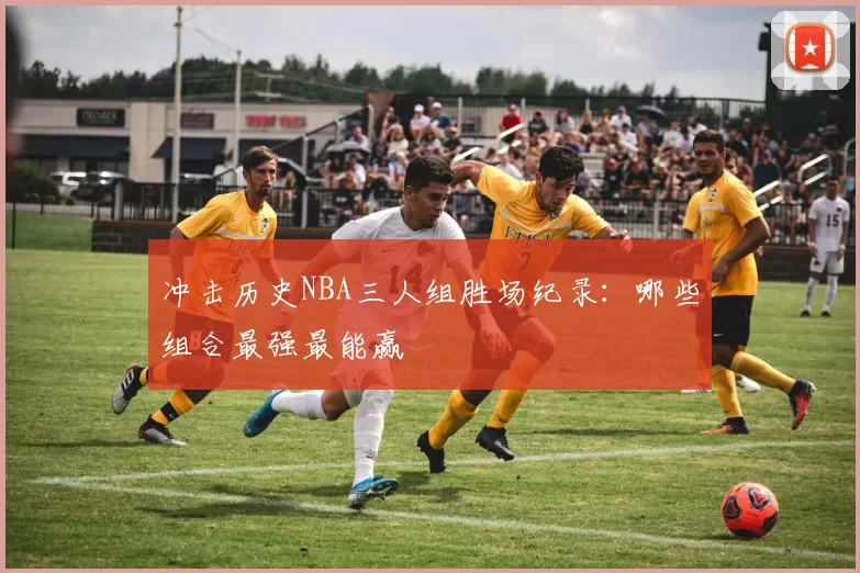 冲击历史NBA三人组胜场纪录：哪些组合最强最能赢
