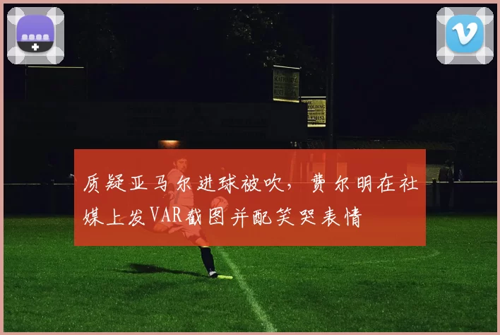 质疑亚马尔进球被吹，费尔明在社媒上发VAR截图并配笑哭表情