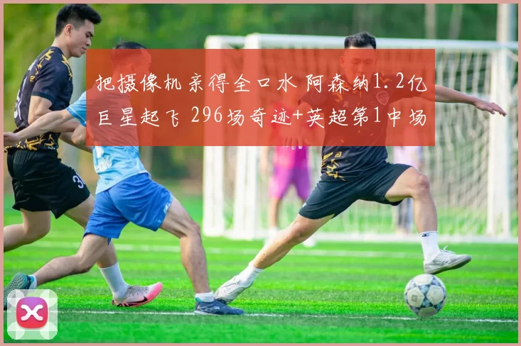 把摄像机亲得全口水 阿森纳1.2亿巨星起飞 296场奇迹+英超第1中场