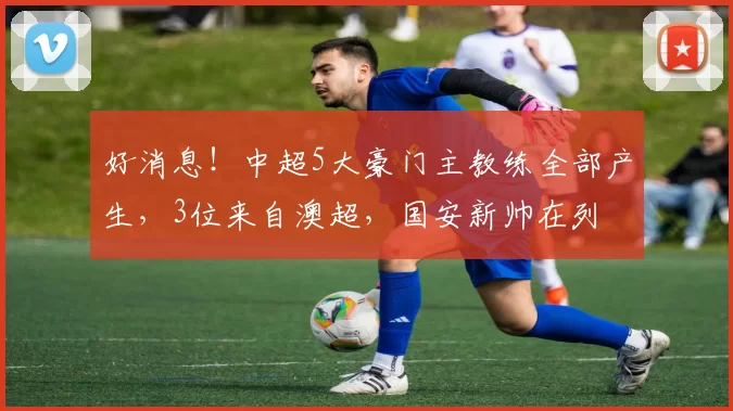 好消息！中超5大豪门主教练全部产生，3位来自澳超，国安新帅在列