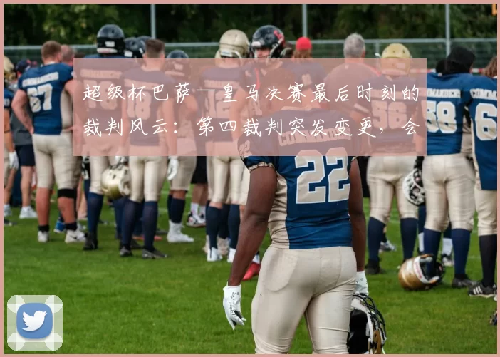 超级杯巴萨—皇马决赛最后时刻的裁判风云：第四裁判突发变更，会影响这场世纪大战吗？