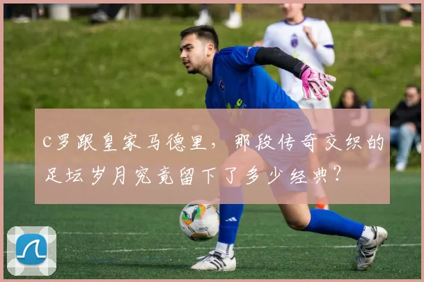 c罗跟皇家马德里，那段传奇交织的足坛岁月究竟留下了多少经典？