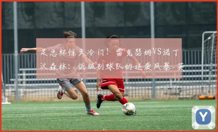 足总杯惊天冷门！雷克瑟姆VS诺丁汉森林：低级别球队的逆袭风暴_英超球队_历史_客场