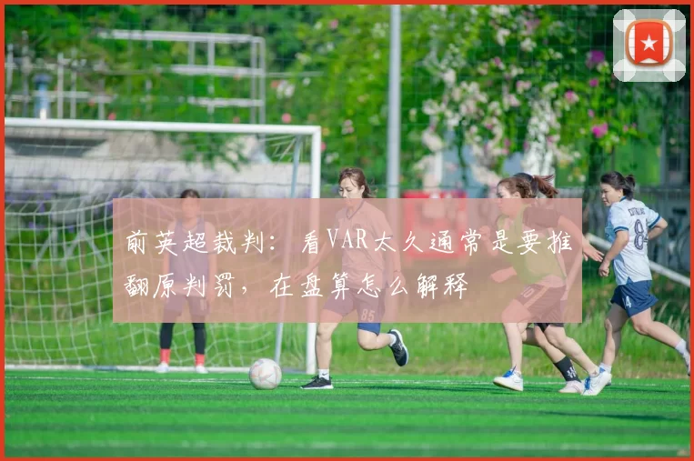 前英超裁判:看VAR太久通常是要推翻原判罚,在盘算怎么解释