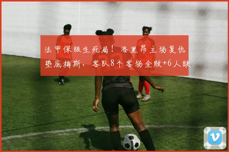 法甲保级生死局!洛里昂主场复仇垫底梅斯,客队8个客场全败+6人缺阵难破局?_中场_核心_状态