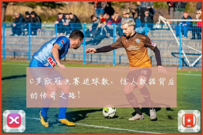 c罗欧冠决赛进球数，惊人数据背后的传奇之路！