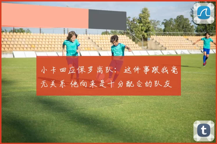 小卡回应保罗离队:这件事跟我毫无关系 他向来是十分配合的队友