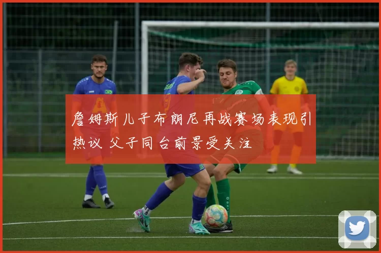 詹姆斯儿子布朗尼再战赛场表现引热议 父子同台前景受关注