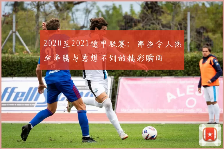 2020至2021德甲联赛：那些令人热血沸腾与意想不到的精彩瞬间