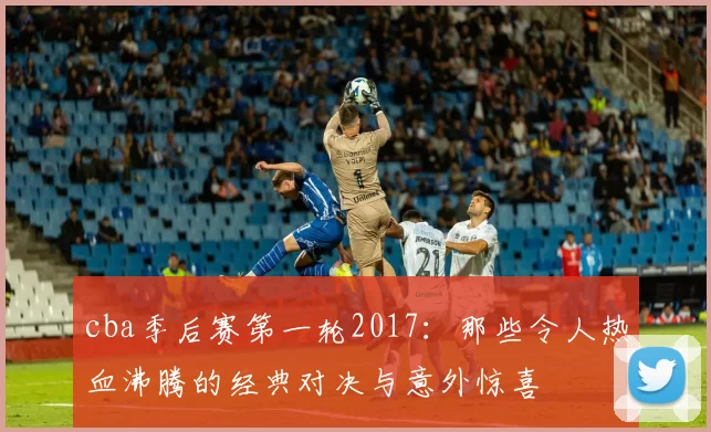 cba季后赛第一轮2017:那些令人热血沸腾的经典对决与意外惊喜